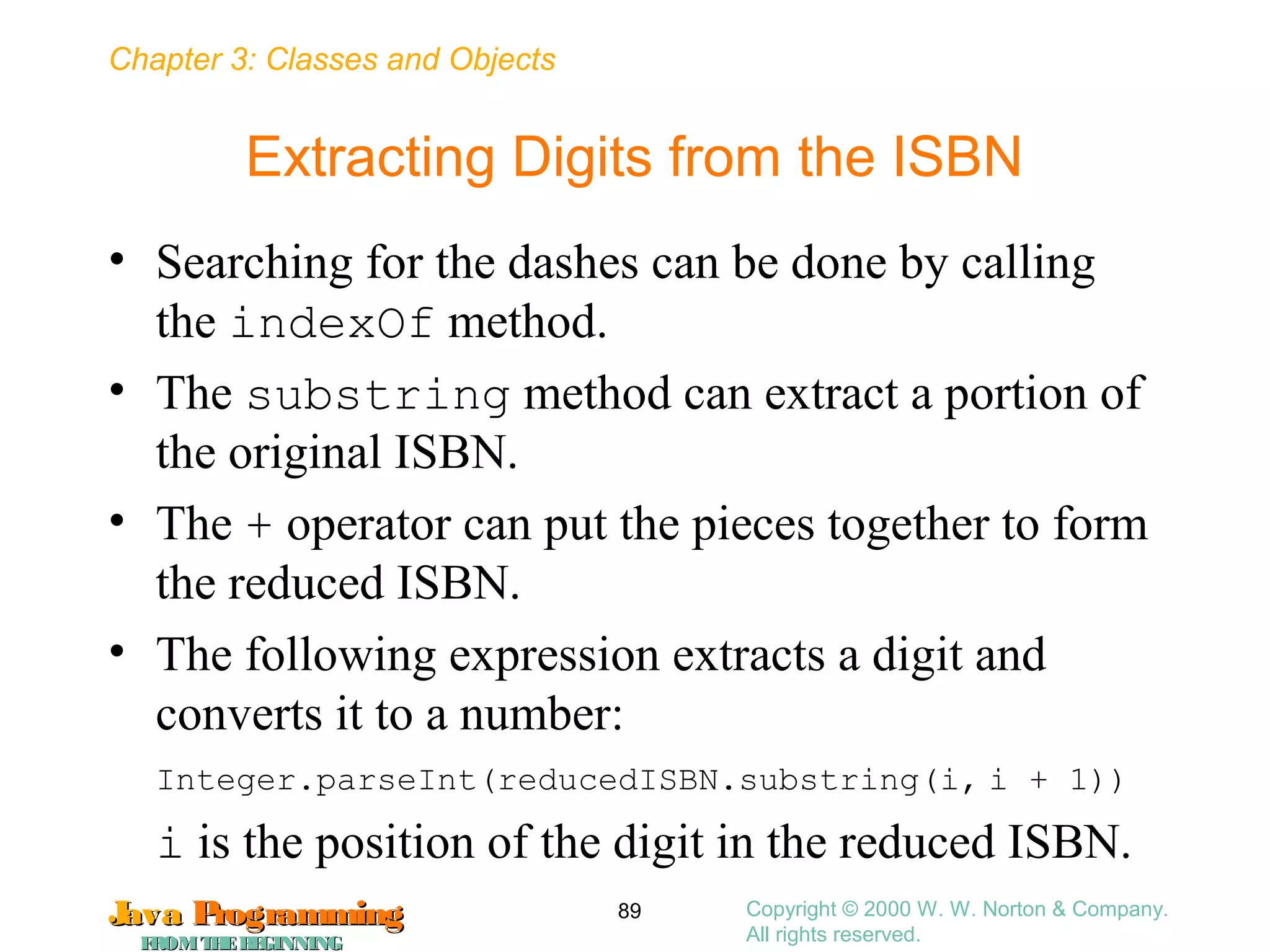 Chapter 3: Classes and Objects
JavaJava ProgrammingProgramming
FROMTHEBEGINNINGFROMTHEBEGINNING
Copyright © 2000 W. W. Norton & Company.
All rights reserved.
89
Extracting Digits from the ISBN
• Searching for the dashes can be done by calling
the indexOf method.
• The substring method can extract a portion of
the original ISBN.
• The + operator can put the pieces together to form
the reduced ISBN.
• The following expression extracts a digit and
converts it to a number:
Integer.parseInt(reducedISBN.substring(i, i + 1))
i is the position of the digit in the reduced ISBN.
 