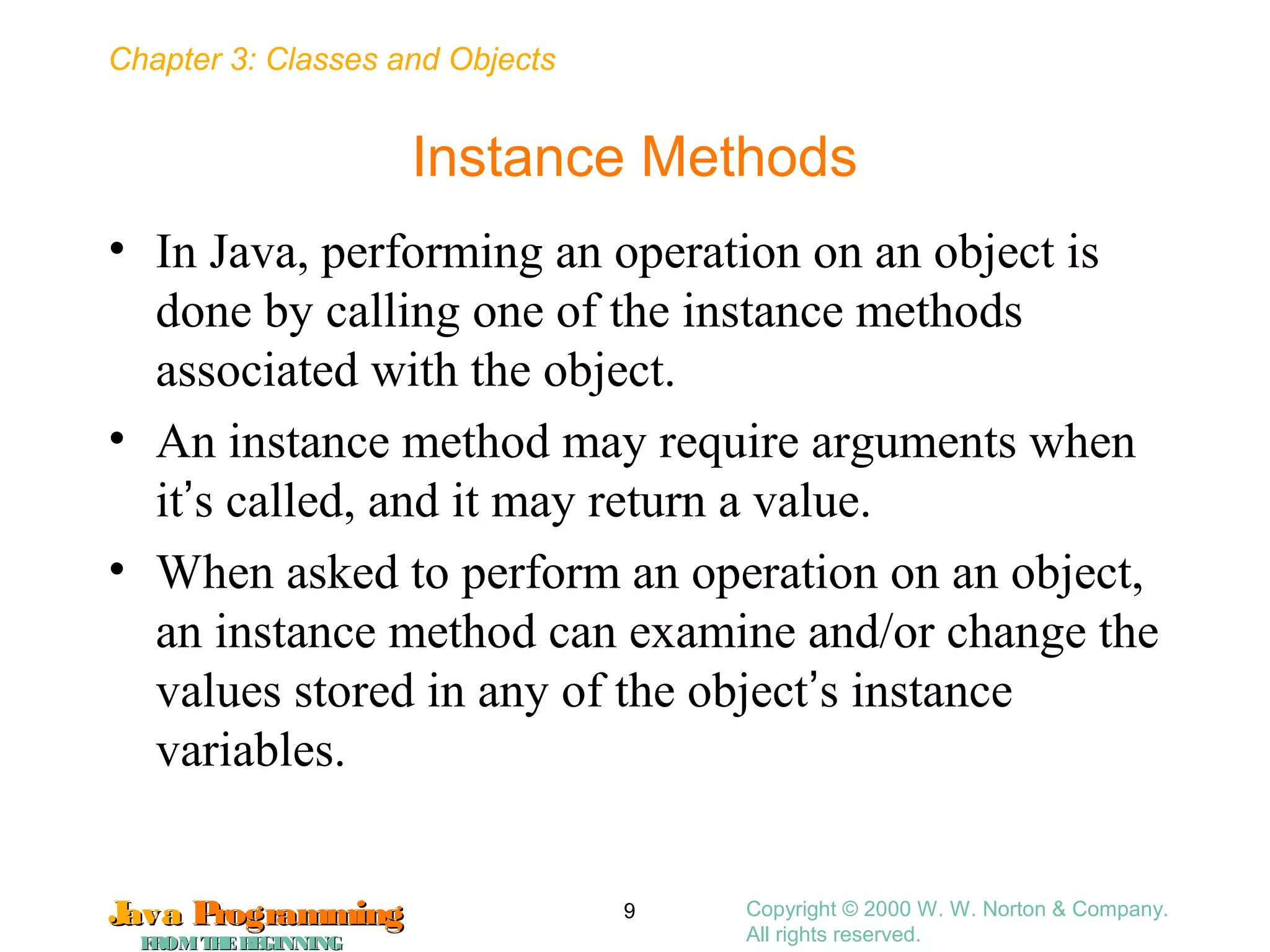 Chapter 3: Classes and Objects
JavaJava ProgrammingProgramming
FROMTHEBEGINNINGFROMTHEBEGINNING
Copyright © 2000 W. W. Norton & Company.
All rights reserved.
9
Instance Methods
• In Java, performing an operation on an object is
done by calling one of the instance methods
associated with the object.
• An instance method may require arguments when
it’s called, and it may return a value.
• When asked to perform an operation on an object,
an instance method can examine and/or change the
values stored in any of the object’s instance
variables.
 