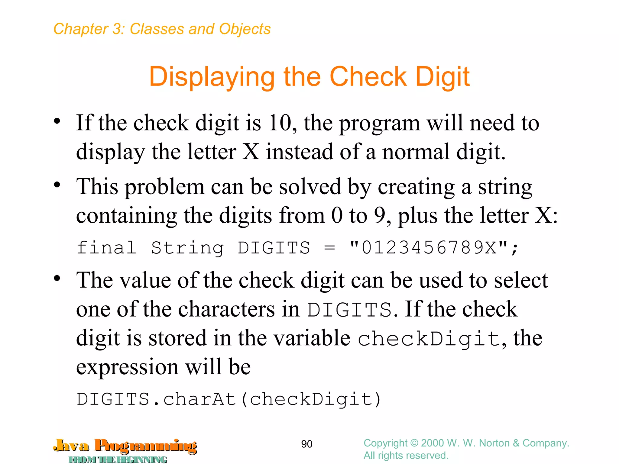 Chapter 3: Classes and Objects
JavaJava ProgrammingProgramming
FROMTHEBEGINNINGFROMTHEBEGINNING
Copyright © 2000 W. W. Norton & Company.
All rights reserved.
90
Displaying the Check Digit
• If the check digit is 10, the program will need to
display the letter X instead of a normal digit.
• This problem can be solved by creating a string
containing the digits from 0 to 9, plus the letter X:
final String DIGITS = "0123456789X";
• The value of the check digit can be used to select
one of the characters in DIGITS. If the check
digit is stored in the variable checkDigit, the
expression will be
DIGITS.charAt(checkDigit)
 