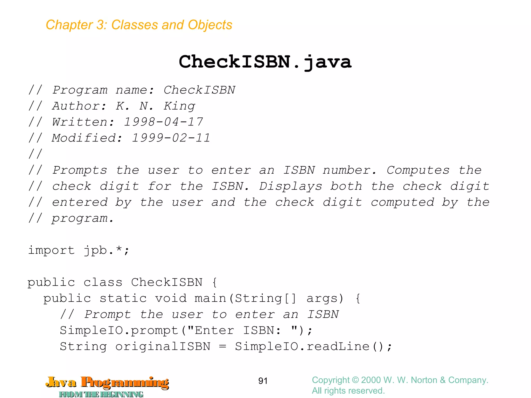 Chapter 3: Classes and Objects
JavaJava ProgrammingProgramming
FROMTHEBEGINNINGFROMTHEBEGINNING
Copyright © 2000 W. W. Norton & Company.
All rights reserved.
91
CheckISBN.java
// Program name: CheckISBN
// Author: K. N. King
// Written: 1998-04-17
// Modified: 1999-02-11
//
// Prompts the user to enter an ISBN number. Computes the
// check digit for the ISBN. Displays both the check digit
// entered by the user and the check digit computed by the
// program.
import jpb.*;
public class CheckISBN {
public static void main(String[] args) {
// Prompt the user to enter an ISBN
SimpleIO.prompt("Enter ISBN: ");
String originalISBN = SimpleIO.readLine();
 