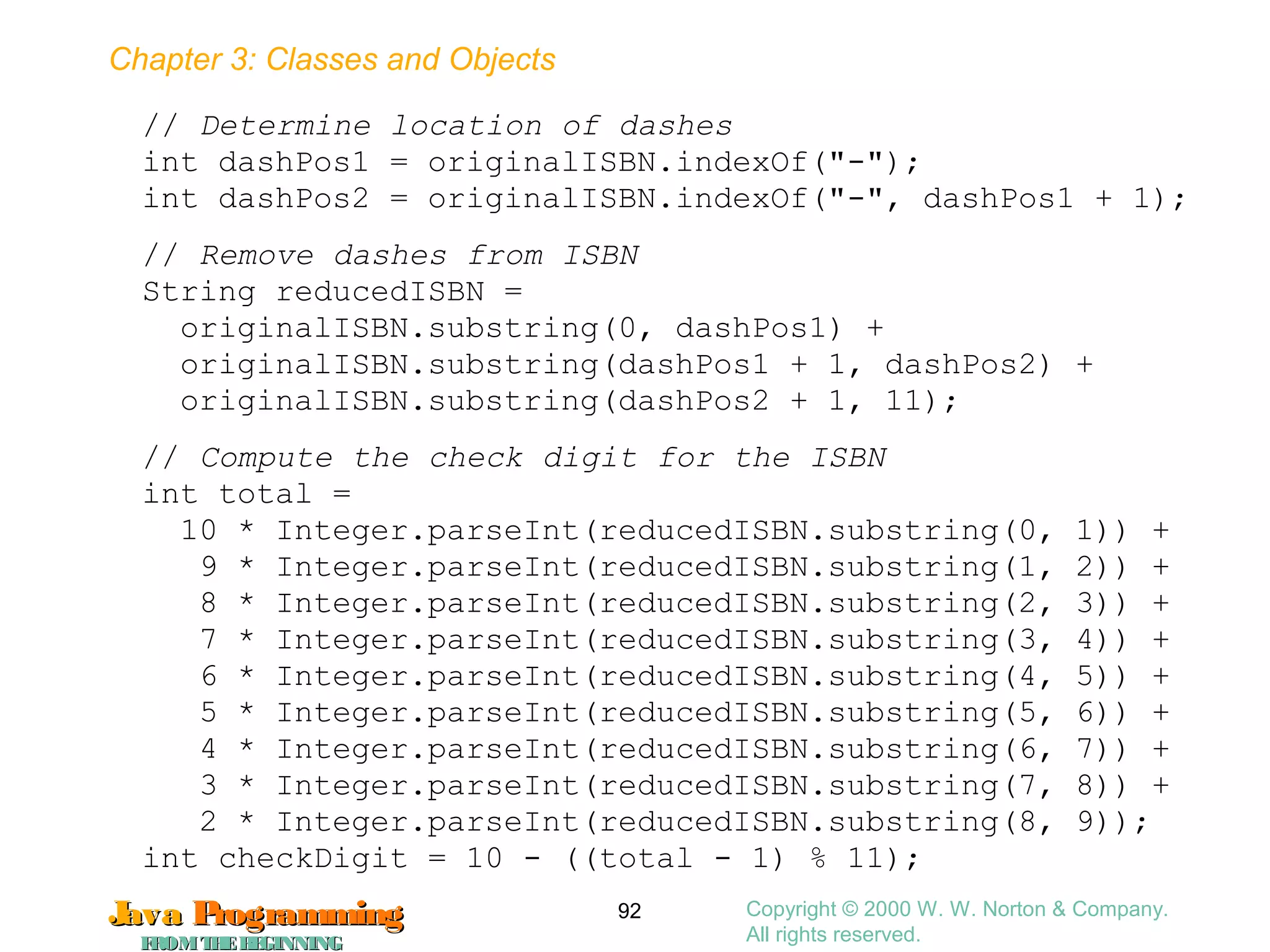 Chapter 3: Classes and Objects
JavaJava ProgrammingProgramming
FROMTHEBEGINNINGFROMTHEBEGINNING
Copyright © 2000 W. W. Norton & Company.
All rights reserved.
92
// Determine location of dashes
int dashPos1 = originalISBN.indexOf("-");
int dashPos2 = originalISBN.indexOf("-", dashPos1 + 1);
// Remove dashes from ISBN
String reducedISBN =
originalISBN.substring(0, dashPos1) +
originalISBN.substring(dashPos1 + 1, dashPos2) +
originalISBN.substring(dashPos2 + 1, 11);
// Compute the check digit for the ISBN
int total =
10 * Integer.parseInt(reducedISBN.substring(0, 1)) +
9 * Integer.parseInt(reducedISBN.substring(1, 2)) +
8 * Integer.parseInt(reducedISBN.substring(2, 3)) +
7 * Integer.parseInt(reducedISBN.substring(3, 4)) +
6 * Integer.parseInt(reducedISBN.substring(4, 5)) +
5 * Integer.parseInt(reducedISBN.substring(5, 6)) +
4 * Integer.parseInt(reducedISBN.substring(6, 7)) +
3 * Integer.parseInt(reducedISBN.substring(7, 8)) +
2 * Integer.parseInt(reducedISBN.substring(8, 9));
int checkDigit = 10 - ((total - 1) % 11);
 