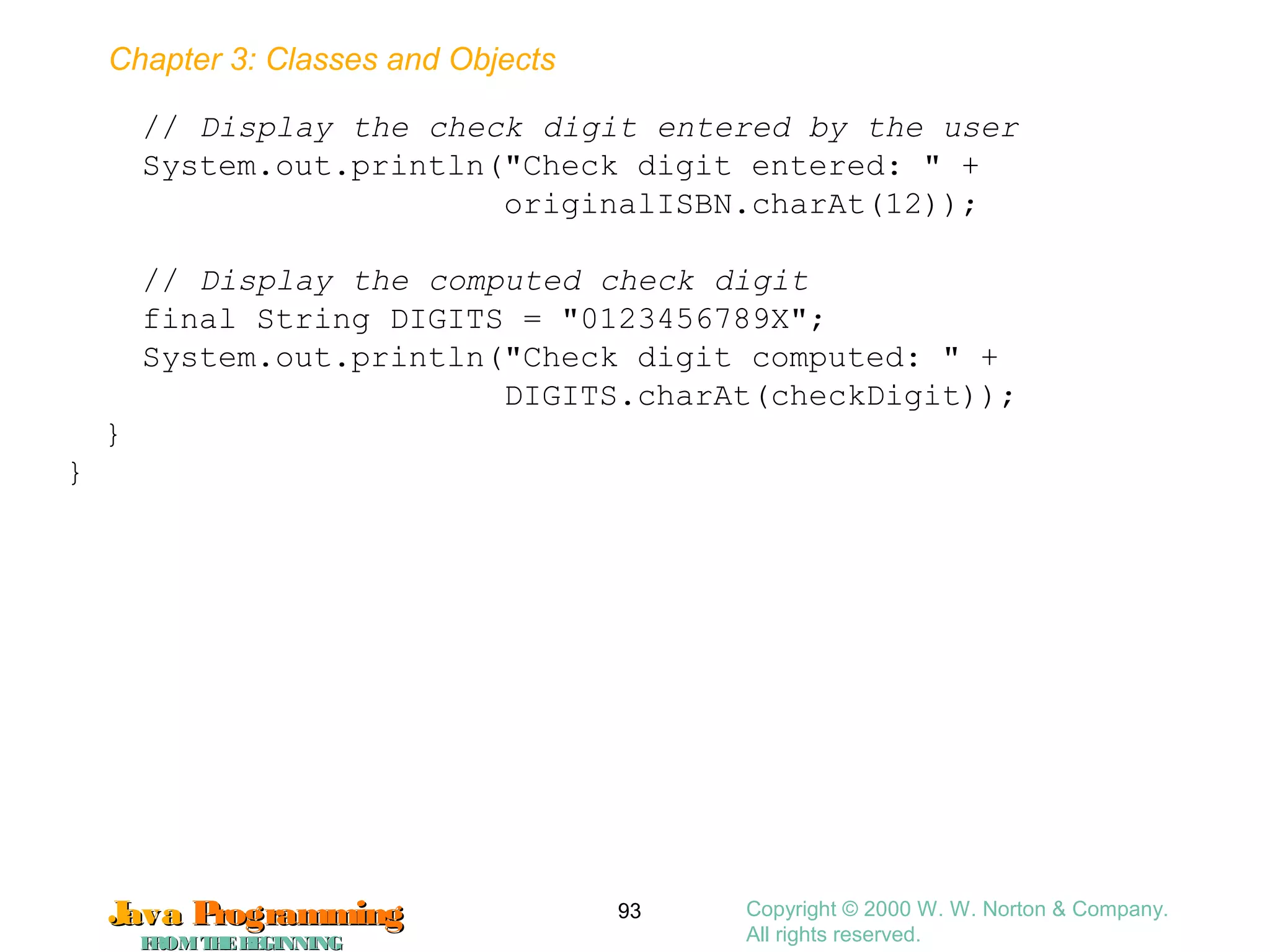 Chapter 3: Classes and Objects
JavaJava ProgrammingProgramming
FROMTHEBEGINNINGFROMTHEBEGINNING
Copyright © 2000 W. W. Norton & Company.
All rights reserved.
93
// Display the check digit entered by the user
System.out.println("Check digit entered: " +
originalISBN.charAt(12));
// Display the computed check digit
final String DIGITS = "0123456789X";
System.out.println("Check digit computed: " +
DIGITS.charAt(checkDigit));
}
}
 