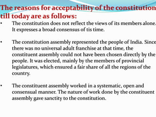 The reasons for acceptability of the constitution
till today are as follows:
• The constitution does not reflect the views of its members alone.
It expresses a broad consensus of tis time.
• The constitution assembly represented the people of India. Since
there was no universal adult franchise at that time, the
constituent assembly could not have been chosen directly by the
people. It was elected, mainly by the members of provincial
legislatures, which ensured a fair share of all the regions of the
country.
• The constituent assembly worked in a systematic, open and
consensual manner. The nature of work done by the constituent
assembly gave sanctity to the constitution.
 