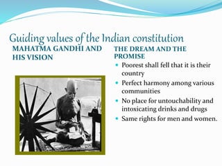 Guiding values of the Indian constitution
MAHATMA GANDHI AND
HIS VISION
THE DREAM AND THE
PROMISE
 Poorest shall fell that it is their
country
 Perfect harmony among various
communities
 No place for untouchability and
intoxicating drinks and drugs
 Same rights for men and women.
 