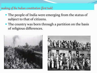 making of the Indian constitution (first task)
 The people of India were emerging from the status of
subject to that of citizens.
 The country was born through a partition on the basis
of religious differences.
 