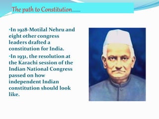 The path to Constitution…….
•In 1928-Motilal Nehru and
eight other congress
leaders drafted a
constitution for India.
•In 1931, the resolution at
the Karachi session of the
Indian National Congress
passed on how
independent Indian
constitution should look
like.
 
