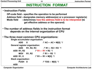 11
Central Processing Unit
Computer Organization Computer Architectures Lab
INSTRUCTION FORMAT
OP-code field - specifies the operation to be performed
Address field - designates memory address(es) or a processor register(s)
Mode field - determines how the address field is to be interpreted (to
get effective address or the operand)
• The number of address fields in the instruction format
depends on the internal organization of CPU
• The three most common CPU organizations:
Instruction Format
Single accumulator organization:
ADD X /* AC  AC + M[X] */
General register organization:
ADD R1, R2, R3 /* R1  R2 + R3 */
ADD R1, R2 /* R1  R1 + R2 */
MOV R1, R2 /* R1  R2 */
ADD R1, X /* R1  R1 + M[X] */
Stack organization:
PUSH X /* TOS  M[X] */
ADD
• Instruction Fields
 