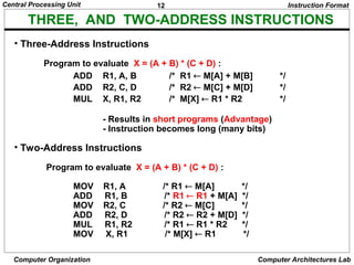 12
Central Processing Unit
Computer Organization Computer Architectures Lab
• Three-Address Instructions
Program to evaluate X = (A + B) * (C + D) :
ADD R1, A, B /* R1  M[A] + M[B] */
ADD R2, C, D /* R2  M[C] + M[D] */
MUL X, R1, R2 /* M[X]  R1 * R2 */
- Results in short programs (Advantage)
- Instruction becomes long (many bits)
• Two-Address Instructions
Program to evaluate X = (A + B) * (C + D) :
MOV R1, A /* R1  M[A] */
ADD R1, B /* R1  R1 + M[A] */
MOV R2, C /* R2  M[C] */
ADD R2, D /* R2  R2 + M[D] */
MUL R1, R2 /* R1  R1 * R2 */
MOV X, R1 /* M[X]  R1 */
Instruction Format
THREE, AND TWO-ADDRESS INSTRUCTIONS
 