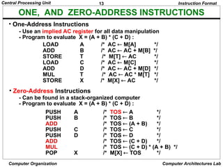 13
Central Processing Unit
Computer Organization Computer Architectures Lab
ONE, AND ZERO-ADDRESS INSTRUCTIONS
• One-Address Instructions
- Use an implied AC register for all data manipulation
- Program to evaluate X = (A + B) * (C + D) :
Instruction Format
LOAD A /* AC  M[A] */
ADD B /* AC  AC + M[B] */
STORE T /* M[T]  AC */
LOAD C /* AC  M[C] */
ADD D /* AC  AC + M[D] */
MUL T /* AC  AC * M[T] */
STORE X /* M[X]  AC */
• Zero-Address Instructions
- Can be found in a stack-organized computer
- Program to evaluate X = (A + B) * (C + D) :
PUSH A /* TOS  A */
PUSH B /* TOS  B */
ADD /* TOS  (A + B) */
PUSH C /* TOS  C */
PUSH D /* TOS  D */
ADD /* TOS  (C + D) */
MUL /* TOS  (C + D) * (A + B) */
POP X /* M[X]  TOS */
 