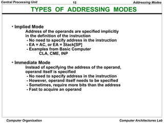 15
Central Processing Unit
Computer Organization Computer Architectures Lab
TYPES OF ADDRESSING MODES
• Implied Mode
Address of the operands are specified implicitly
in the definition of the instruction
- No need to specify address in the instruction
- EA = AC, or EA = Stack[SP]
- Examples from Basic Computer
CLA, CME, INP
• Immediate Mode
Instead of specifying the address of the operand,
operand itself is specified
- No need to specify address in the instruction
- However, operand itself needs to be specified
- Sometimes, require more bits than the address
- Fast to acquire an operand
Addressing Modes
 