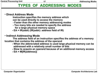 17
Central Processing Unit
Computer Organization Computer Architectures Lab
TYPES OF ADDRESSING MODES
Addressing Modes
• Direct Address Mode
Instruction specifies the memory address which
can be used directly to access the memory
- Faster than the other memory addressing modes
- Too many bits are needed to specify the address
for a large physical memory space
- EA = IR(addr) (IR(addr): address field of IR)
• Indirect Addressing Mode
The address field of an instruction specifies the address of a memory
location that contains the address of the operand
- When the abbreviated address is used large physical memory can be
addressed with a relatively small number of bits
- Slow to acquire an operand because of an additional memory access
- EA = M[IR(address)]
 