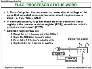 22
Central Processing Unit
Computer Organization Computer Architectures Lab
FLAG, PROCESSOR STATUS WORD
• In Basic Computer, the processor had several (status) flags – 1 bit
value that indicated various information about the processor’s
state – E, FGI, FGO, I, IEN, R
• In some processors, flags like these are often combined into a
register – the processor status register (PSR); sometimes called a
processor status word (PSW)
• Common flags in PSW are
– C (Carry): Set to 1 if the carry out of the ALU is 1
– S (Sign): The MSB bit of the ALU’s output
– Z (Zero): Set to 1 if the ALU’s output is all 0’s
– V (Overflow): Set to 1 if there is an overflow
Status Flag Circuit
c7
c8
A B
8 8
8-bit ALU
V Z S C
F7
F7 - F0
8
F
Check for
zero output
 