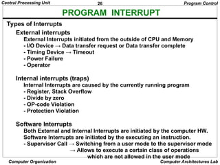 26
Central Processing Unit
Computer Organization Computer Architectures Lab
PROGRAM INTERRUPT
Types of Interrupts
External interrupts
External Interrupts initiated from the outside of CPU and Memory
- I/O Device → Data transfer request or Data transfer complete
- Timing Device → Timeout
- Power Failure
- Operator
Internal interrupts (traps)
Internal Interrupts are caused by the currently running program
- Register, Stack Overflow
- Divide by zero
- OP-code Violation
- Protection Violation
Software Interrupts
Both External and Internal Interrupts are initiated by the computer HW.
Software Interrupts are initiated by the executing an instruction.
- Supervisor Call → Switching from a user mode to the supervisor mode
→ Allows to execute a certain class of operations
which are not allowed in the user mode
Program Control
 