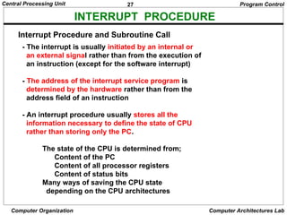 27
Central Processing Unit
Computer Organization Computer Architectures Lab
INTERRUPT PROCEDURE
- The interrupt is usually initiated by an internal or
an external signal rather than from the execution of
an instruction (except for the software interrupt)
- The address of the interrupt service program is
determined by the hardware rather than from the
address field of an instruction
- An interrupt procedure usually stores all the
information necessary to define the state of CPU
rather than storing only the PC.
The state of the CPU is determined from;
Content of the PC
Content of all processor registers
Content of status bits
Many ways of saving the CPU state
depending on the CPU architectures
Program Control
Interrupt Procedure and Subroutine Call
 