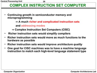 28
Central Processing Unit
Computer Organization Computer Architectures Lab
COMPLEX INSTRUCTION SET COMPUTER
• Continuing growth in semiconductor memory and
microprogramming
 A much richer and complicated instruction sets
and addressing modes
 Complex Instruction Set Computers (CISC)
• Richer instruction sets would simplify compilers
• Richer instruction sets would move as much functions to the
hardware as possible
• Richer instruction sets would improve architecture quality
• One goal for CISC machines was to have a machine language
instruction to match each high-level language statement type
 