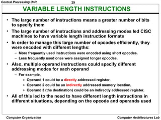 29
Central Processing Unit
Computer Organization Computer Architectures Lab
VARIABLE LENGTH INSTRUCTIONS
• The large number of instructions means a greater number of bits
to specify them
• The large number of instructions and addressing modes led CISC
machines to have variable length instruction formats
• In order to manage this large number of opcodes efficiently, they
were encoded with different lengths:
– More frequently used instructions were encoded using short opcodes.
– Less frequently used ones were assigned longer opcodes.
• Also, multiple operand instructions could specify different
addressing modes for each operand
– For example,
» Operand 1 could be a directly addressed register,
» Operand 2 could be an indirectly addressed memory location,
» Operand 3 (the destination) could be an indirectly addressed register.
• All of this led to the need to have different length instructions in
different situations, depending on the opcode and operands used
 