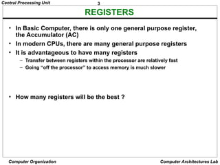 3
Central Processing Unit
Computer Organization Computer Architectures Lab
REGISTERS
• In Basic Computer, there is only one general purpose register,
the Accumulator (AC)
• In modern CPUs, there are many general purpose registers
• It is advantageous to have many registers
– Transfer between registers within the processor are relatively fast
– Going “off the processor” to access memory is much slower
• How many registers will be the best ?
 