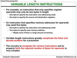 30
Central Processing Unit
Computer Organization Computer Architectures Lab
VARIABLE LENGTH INSTRUCTIONS
• For example, an instruction that only specifies register
operands may only be two bytes in length
– One byte to specify the instruction and addressing mode
– One byte to specify the source and destination registers.
• An instruction that specifies memory addresses for operands
may need five bytes
– One byte to specify the instruction and addressing mode
– Two bytes to specify each memory address
» Maybe more if there’s a large amount of memory.
• Variable length instructions greatly complicate the fetch and
decode problem for a processor
• The circuitry to recognize the various instructions and to
properly fetch the required number of bytes for operands is
very complex
 