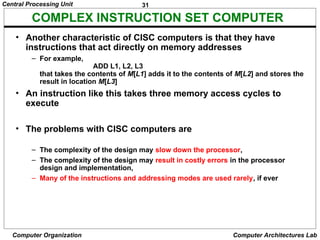 31
Central Processing Unit
Computer Organization Computer Architectures Lab
COMPLEX INSTRUCTION SET COMPUTER
• Another characteristic of CISC computers is that they have
instructions that act directly on memory addresses
– For example,
ADD L1, L2, L3
that takes the contents of M[L1] adds it to the contents of M[L2] and stores the
result in location M[L3]
• An instruction like this takes three memory access cycles to
execute
• The problems with CISC computers are
– The complexity of the design may slow down the processor,
– The complexity of the design may result in costly errors in the processor
design and implementation,
– Many of the instructions and addressing modes are used rarely, if ever
 