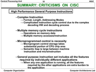 32
Central Processing Unit
Computer Organization Computer Architectures Lab
SUMMARY: CRITICISMS ON CISC
RISC
High Performance General Purpose Instructions
- Complex Instruction
→ Format, Length, Addressing Modes
→ Complicated instruction cycle control due to the complex
decoding HW and decoding process
- Multiple memory cycle instructions
→ Operations on memory data
→ Multiple memory accesses/instruction
- Microprogrammed control is necessity
→ Microprogram control storage takes
substantial portion of CPU chip area
→ Semantic Gap is large between machine
instruction and microinstruction
- General purpose instruction set includes all the features
required by individually different applications
→ When any one application is running, all the features
required by the other applications are extra burden to
the application
 