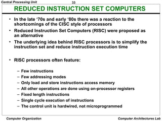 33
Central Processing Unit
Computer Organization Computer Architectures Lab
REDUCED INSTRUCTION SET COMPUTERS
• In the late ‘70s and early ‘80s there was a reaction to the
shortcomings of the CISC style of processors
• Reduced Instruction Set Computers (RISC) were proposed as
an alternative
• The underlying idea behind RISC processors is to simplify the
instruction set and reduce instruction execution time
• RISC processors often feature:
– Few instructions
– Few addressing modes
– Only load and store instructions access memory
– All other operations are done using on-processor registers
– Fixed length instructions
– Single cycle execution of instructions
– The control unit is hardwired, not microprogrammed
 
