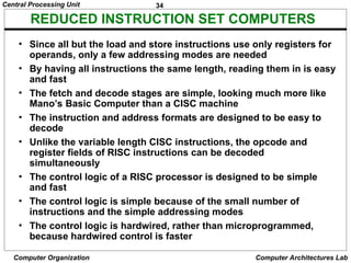 34
Central Processing Unit
Computer Organization Computer Architectures Lab
REDUCED INSTRUCTION SET COMPUTERS
• Since all but the load and store instructions use only registers for
operands, only a few addressing modes are needed
• By having all instructions the same length, reading them in is easy
and fast
• The fetch and decode stages are simple, looking much more like
Mano’s Basic Computer than a CISC machine
• The instruction and address formats are designed to be easy to
decode
• Unlike the variable length CISC instructions, the opcode and
register fields of RISC instructions can be decoded
simultaneously
• The control logic of a RISC processor is designed to be simple
and fast
• The control logic is simple because of the small number of
instructions and the simple addressing modes
• The control logic is hardwired, rather than microprogrammed,
because hardwired control is faster
 
