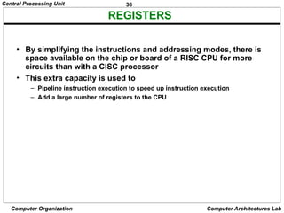 36
Central Processing Unit
Computer Organization Computer Architectures Lab
REGISTERS
• By simplifying the instructions and addressing modes, there is
space available on the chip or board of a RISC CPU for more
circuits than with a CISC processor
• This extra capacity is used to
– Pipeline instruction execution to speed up instruction execution
– Add a large number of registers to the CPU
 