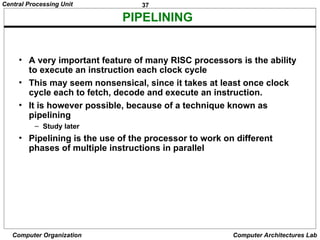 37
Central Processing Unit
Computer Organization Computer Architectures Lab
PIPELINING
• A very important feature of many RISC processors is the ability
to execute an instruction each clock cycle
• This may seem nonsensical, since it takes at least once clock
cycle each to fetch, decode and execute an instruction.
• It is however possible, because of a technique known as
pipelining
– Study later
• Pipelining is the use of the processor to work on different
phases of multiple instructions in parallel
 