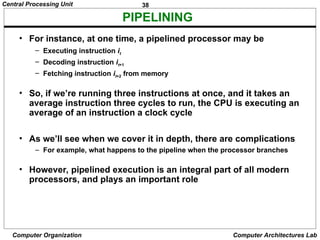 38
Central Processing Unit
Computer Organization Computer Architectures Lab
PIPELINING
• For instance, at one time, a pipelined processor may be
– Executing instruction it
– Decoding instruction it+1
– Fetching instruction it+2 from memory
• So, if we’re running three instructions at once, and it takes an
average instruction three cycles to run, the CPU is executing an
average of an instruction a clock cycle
• As we’ll see when we cover it in depth, there are complications
– For example, what happens to the pipeline when the processor branches
• However, pipelined execution is an integral part of all modern
processors, and plays an important role
 