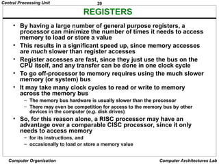 39
Central Processing Unit
Computer Organization Computer Architectures Lab
REGISTERS
• By having a large number of general purpose registers, a
processor can minimize the number of times it needs to access
memory to load or store a value
• This results in a significant speed up, since memory accesses
are much slower than register accesses
• Register accesses are fast, since they just use the bus on the
CPU itself, and any transfer can be done in one clock cycle
• To go off-processor to memory requires using the much slower
memory (or system) bus
• It may take many clock cycles to read or write to memory
across the memory bus
– The memory bus hardware is usually slower than the processor
– There may even be competition for access to the memory bus by other
devices in the computer (e.g. disk drives)
• So, for this reason alone, a RISC processor may have an
advantage over a comparable CISC processor, since it only
needs to access memory
– for its instructions, and
– occasionally to load or store a memory value
 