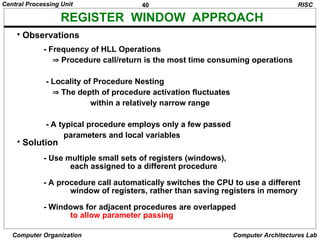 40
Central Processing Unit
Computer Organization Computer Architectures Lab
• Observations
- Frequency of HLL Operations
 Procedure call/return is the most time consuming operations
- Locality of Procedure Nesting
 The depth of procedure activation fluctuates
within a relatively narrow range
- A typical procedure employs only a few passed
parameters and local variables
• Solution
- Use multiple small sets of registers (windows),
each assigned to a different procedure
- A procedure call automatically switches the CPU to use a different
window of registers, rather than saving registers in memory
- Windows for adjacent procedures are overlapped
to allow parameter passing
RISC
REGISTER WINDOW APPROACH
 