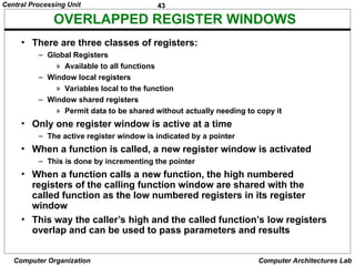 43
Central Processing Unit
Computer Organization Computer Architectures Lab
OVERLAPPED REGISTER WINDOWS
• There are three classes of registers:
– Global Registers
» Available to all functions
– Window local registers
» Variables local to the function
– Window shared registers
» Permit data to be shared without actually needing to copy it
• Only one register window is active at a time
– The active register window is indicated by a pointer
• When a function is called, a new register window is activated
– This is done by incrementing the pointer
• When a function calls a new function, the high numbered
registers of the calling function window are shared with the
called function as the low numbered registers in its register
window
• This way the caller’s high and the called function’s low registers
overlap and can be used to pass parameters and results
 