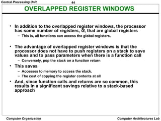 44
Central Processing Unit
Computer Organization Computer Architectures Lab
OVERLAPPED REGISTER WINDOWS
• In addition to the overlapped register windows, the processor
has some number of registers, G, that are global registers
– This is, all functions can access the global registers.
• The advantage of overlapped register windows is that the
processor does not have to push registers on a stack to save
values and to pass parameters when there is a function call
– Conversely, pop the stack on a function return
• This saves
– Accesses to memory to access the stack.
– The cost of copying the register contents at all
• And, since function calls and returns are so common, this
results in a significant savings relative to a stack-based
approach
 