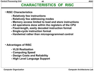 45
Central Processing Unit
Computer Organization Computer Architectures Lab
CHARACTERISTICS OF RISC
• RISC Characteristics
• Advantages of RISC
- VLSI Realization
- Computing Speed
- Design Costs and Reliability
- High Level Language Support
RISC
- Relatively few instructions
- Relatively few addressing modes
- Memory access limited to load and store instructions
- All operations done within the registers of the CPU
- Fixed-length, easily decoded instruction format
- Single-cycle instruction format
- Hardwired rather than microprogrammed control
 