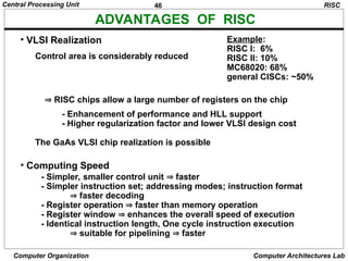 46
Central Processing Unit
Computer Organization Computer Architectures Lab
ADVANTAGES OF RISC
• Computing Speed
- Simpler, smaller control unit  faster
- Simpler instruction set; addressing modes; instruction format
 faster decoding
- Register operation  faster than memory operation
- Register window  enhances the overall speed of execution
- Identical instruction length, One cycle instruction execution
 suitable for pipelining  faster
RISC
• VLSI Realization
Control area is considerably reduced
Example:
RISC I: 6%
RISC II: 10%
MC68020: 68%
general CISCs: ~50%
 RISC chips allow a large number of registers on the chip
- Enhancement of performance and HLL support
- Higher regularization factor and lower VLSI design cost
The GaAs VLSI chip realization is possible
 