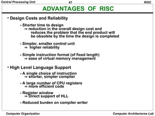 47
Central Processing Unit
Computer Organization Computer Architectures Lab
ADVANTAGES OF RISC
• Design Costs and Reliability
- Shorter time to design
 reduction in the overall design cost and
reduces the problem that the end product will
be obsolete by the time the design is completed
- Simpler, smaller control unit
 higher reliability
- Simple instruction format (of fixed length)
 ease of virtual memory management
• High Level Language Support
- A single choice of instruction
 shorter, simpler compiler
- A large number of CPU registers
 more efficient code
- Register window
 Direct support of HLL
- Reduced burden on compiler writer
RISC
 