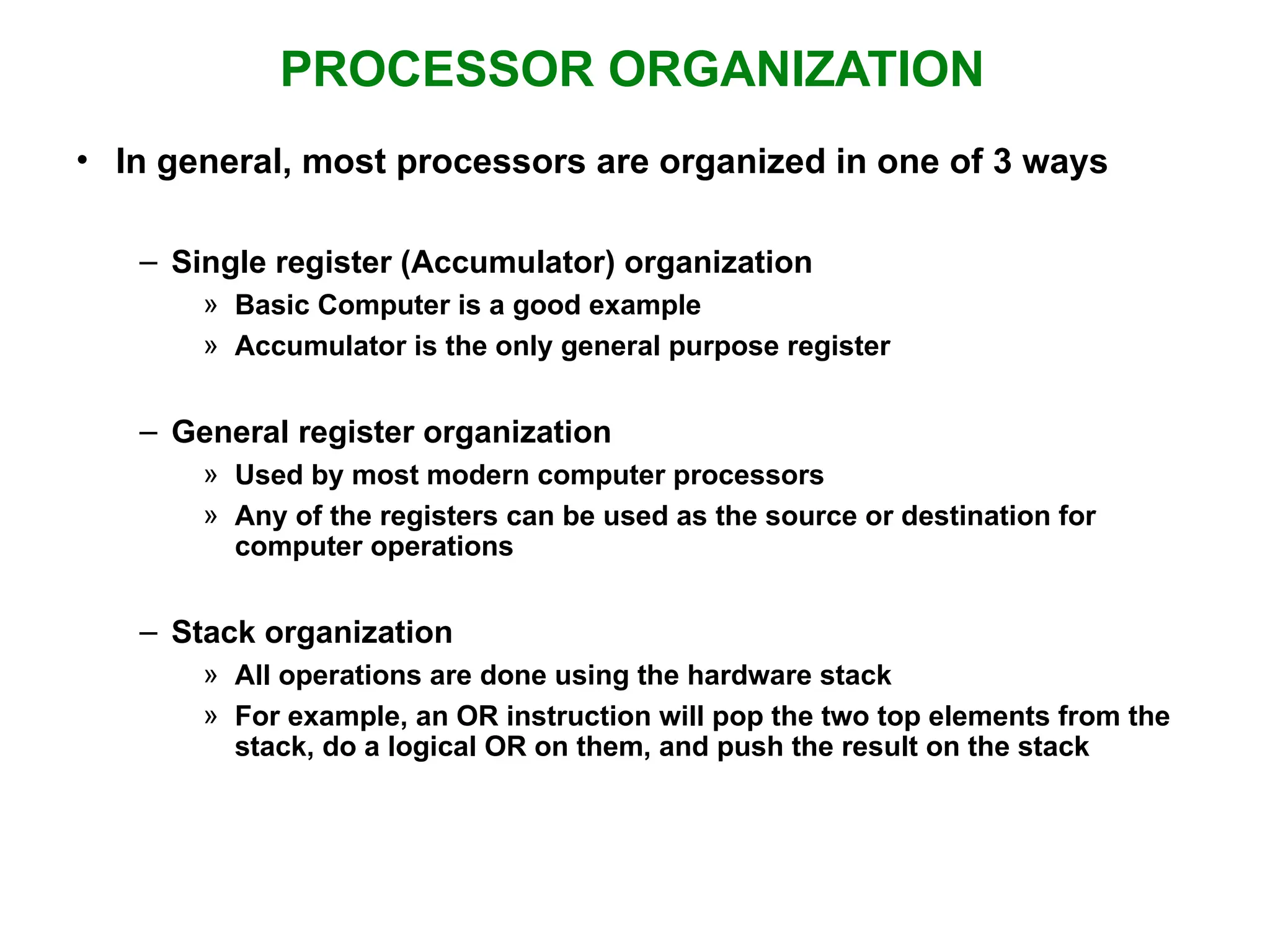 PROCESSOR ORGANIZATION • In general, most processors are organized in one of 3 ways – Single register (Accumulator) organization » Basic Computer is a good example » Accumulator is the only general purpose register – General register organization » Used by most modern computer processors » Any of the registers can be used as the source or destination for computer operations – Stack organization » All operations are done using the hardware stack » For example, an OR instruction will pop the two top elements from the stack, do a logical OR on them, and push the result on the stack 