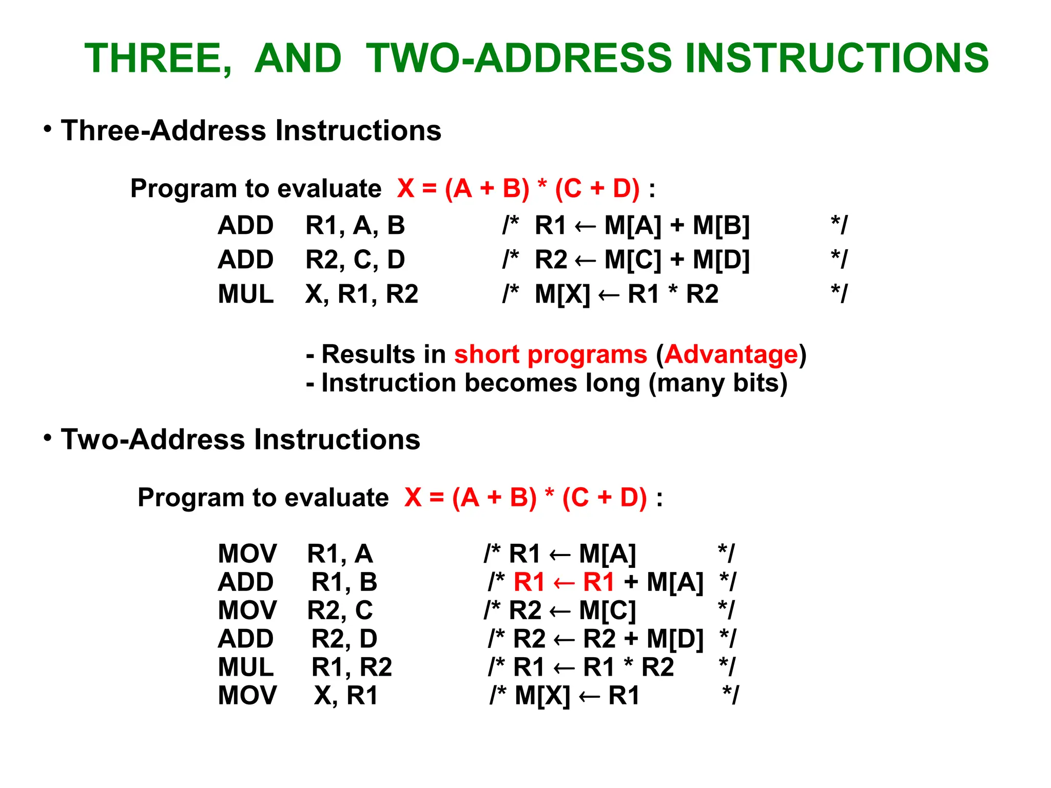 • Three-Address Instructions Program to evaluate X = (A + B) * (C + D) : ADD R1, A, B /* R1  M[A] + M[B] */ ADD R2, C, D /* R2  M[C] + M[D] */ MUL X, R1, R2 /* M[X]  R1 * R2 */ - Results in short programs (Advantage) - Instruction becomes long (many bits) • Two-Address Instructions Program to evaluate X = (A + B) * (C + D) : MOV R1, A /* R1  M[A] */ ADD R1, B /* R1  R1 + M[A] */ MOV R2, C /* R2  M[C] */ ADD R2, D /* R2  R2 + M[D] */ MUL R1, R2 /* R1  R1 * R2 */ MOV X, R1 /* M[X]  R1 */ THREE, AND TWO-ADDRESS INSTRUCTIONS 