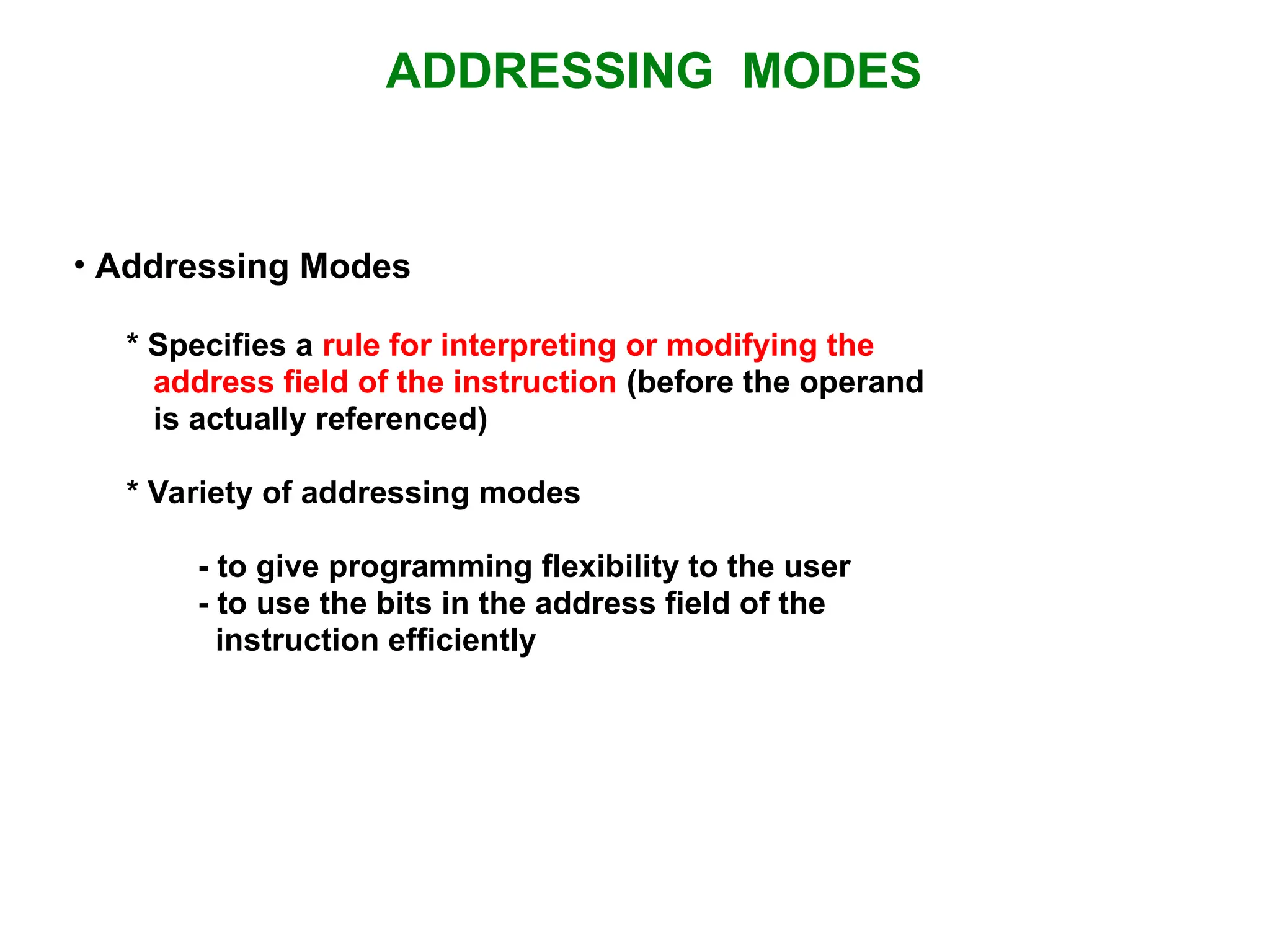ADDRESSING MODES • Addressing Modes * Specifies a rule for interpreting or modifying the address field of the instruction (before the operand is actually referenced) * Variety of addressing modes - to give programming flexibility to the user - to use the bits in the address field of the instruction efficiently 