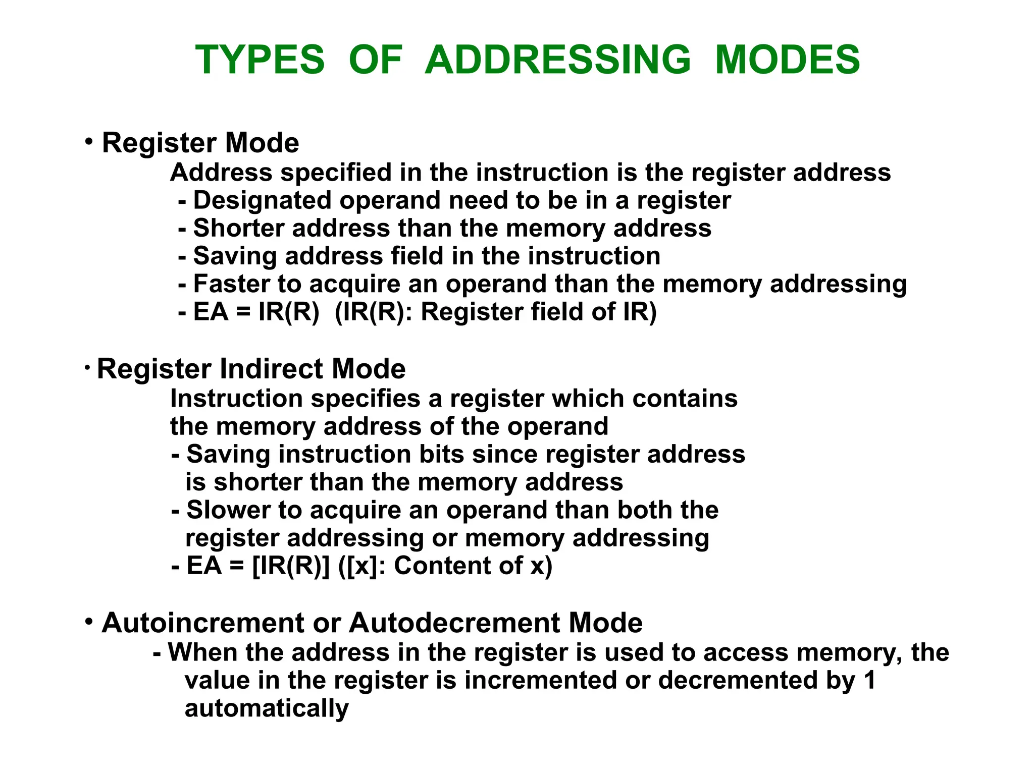 TYPES OF ADDRESSING MODES • Register Mode Address specified in the instruction is the register address - Designated operand need to be in a register - Shorter address than the memory address - Saving address field in the instruction - Faster to acquire an operand than the memory addressing - EA = IR(R) (IR(R): Register field of IR) • Register Indirect Mode Instruction specifies a register which contains the memory address of the operand - Saving instruction bits since register address is shorter than the memory address - Slower to acquire an operand than both the register addressing or memory addressing - EA = [IR(R)] ([x]: Content of x) • Autoincrement or Autodecrement Mode - When the address in the register is used to access memory, the value in the register is incremented or decremented by 1 automatically 