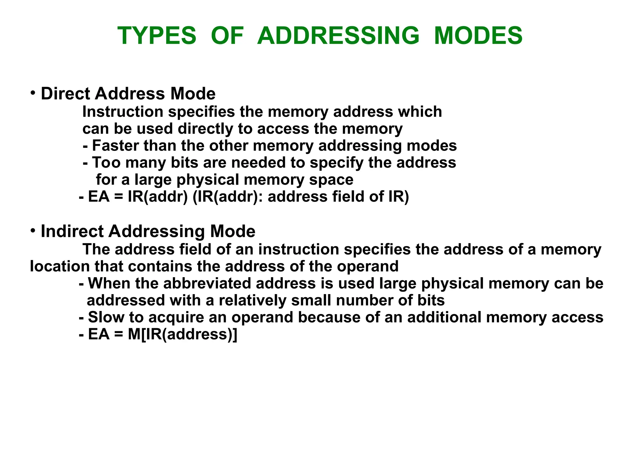 TYPES OF ADDRESSING MODES • Direct Address Mode Instruction specifies the memory address which can be used directly to access the memory - Faster than the other memory addressing modes - Too many bits are needed to specify the address for a large physical memory space - EA = IR(addr) (IR(addr): address field of IR) • Indirect Addressing Mode The address field of an instruction specifies the address of a memory location that contains the address of the operand - When the abbreviated address is used large physical memory can be addressed with a relatively small number of bits - Slow to acquire an operand because of an additional memory access - EA = M[IR(address)] 