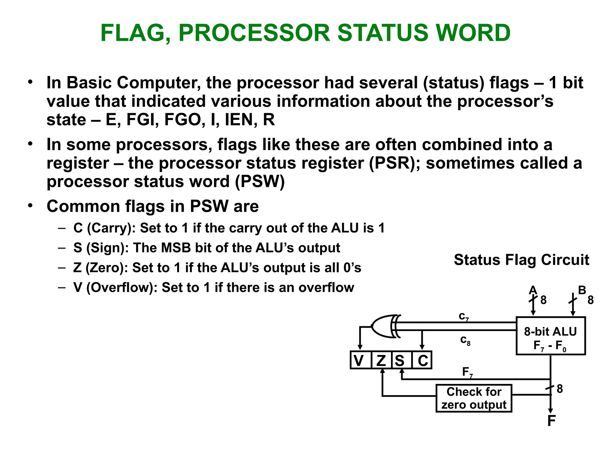 FLAG, PROCESSOR STATUS WORD • In Basic Computer, the processor had several (status) flags – 1 bit value that indicated various information about the processor’s state – E, FGI, FGO, I, IEN, R • In some processors, flags like these are often combined into a register – the processor status register (PSR); sometimes called a processor status word (PSW) • Common flags in PSW are – C (Carry): Set to 1 if the carry out of the ALU is 1 – S (Sign): The MSB bit of the ALU’s output – Z (Zero): Set to 1 if the ALU’s output is all 0’s – V (Overflow): Set to 1 if there is an overflow Status Flag Circuit c7 c8 A B 8 8 8-bit ALU V Z S C F7 F7 - F0 8 F Check for zero output 