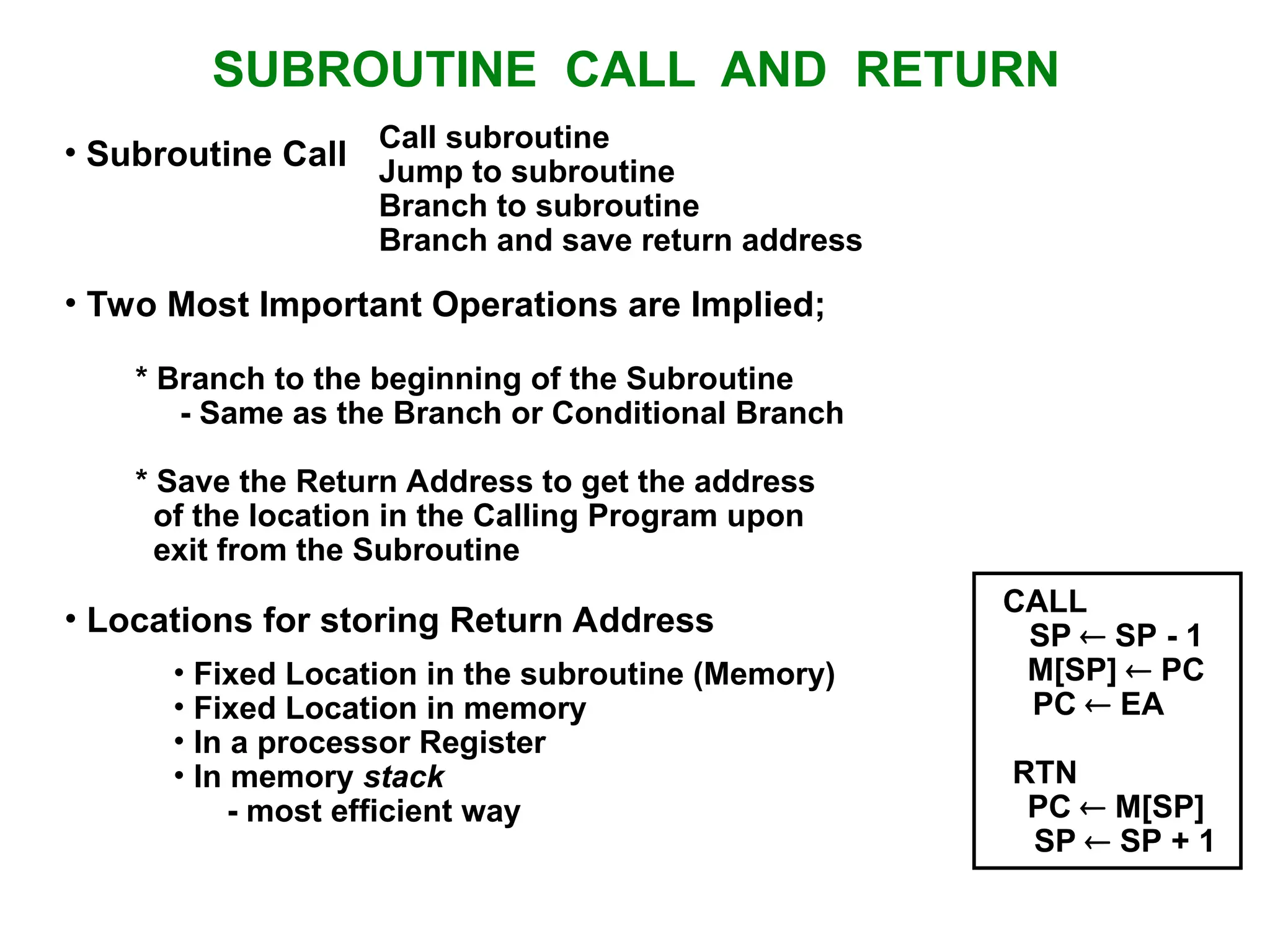 SUBROUTINE CALL AND RETURN Call subroutine Jump to subroutine Branch to subroutine Branch and save return address • Fixed Location in the subroutine (Memory) • Fixed Location in memory • In a processor Register • In memory stack - most efficient way • Subroutine Call • Two Most Important Operations are Implied; * Branch to the beginning of the Subroutine - Same as the Branch or Conditional Branch * Save the Return Address to get the address of the location in the Calling Program upon exit from the Subroutine • Locations for storing Return Address CALL SP  SP - 1 M[SP]  PC PC  EA RTN PC  M[SP] SP  SP + 1 