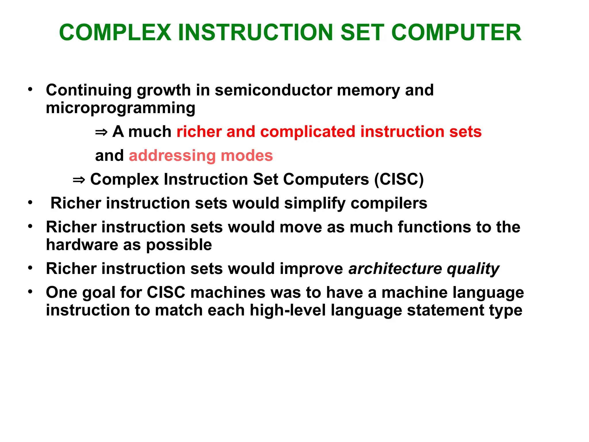 COMPLEX INSTRUCTION SET COMPUTER • Continuing growth in semiconductor memory and microprogramming  A much richer and complicated instruction sets and addressing modes  Complex Instruction Set Computers (CISC) • Richer instruction sets would simplify compilers • Richer instruction sets would move as much functions to the hardware as possible • Richer instruction sets would improve architecture quality • One goal for CISC machines was to have a machine language instruction to match each high-level language statement type 