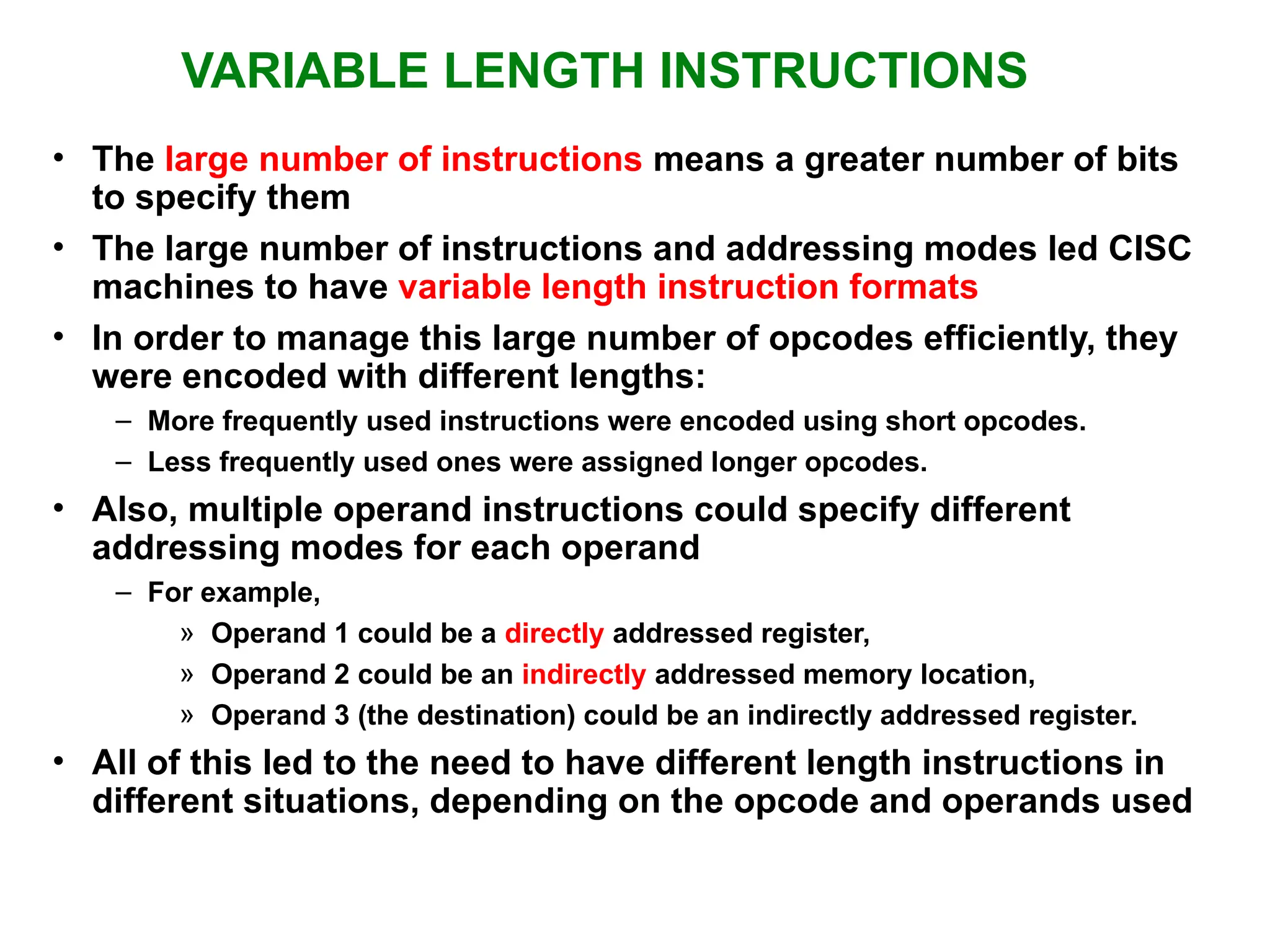 VARIABLE LENGTH INSTRUCTIONS • The large number of instructions means a greater number of bits to specify them • The large number of instructions and addressing modes led CISC machines to have variable length instruction formats • In order to manage this large number of opcodes efficiently, they were encoded with different lengths: – More frequently used instructions were encoded using short opcodes. – Less frequently used ones were assigned longer opcodes. • Also, multiple operand instructions could specify different addressing modes for each operand – For example, » Operand 1 could be a directly addressed register, » Operand 2 could be an indirectly addressed memory location, » Operand 3 (the destination) could be an indirectly addressed register. • All of this led to the need to have different length instructions in different situations, depending on the opcode and operands used 