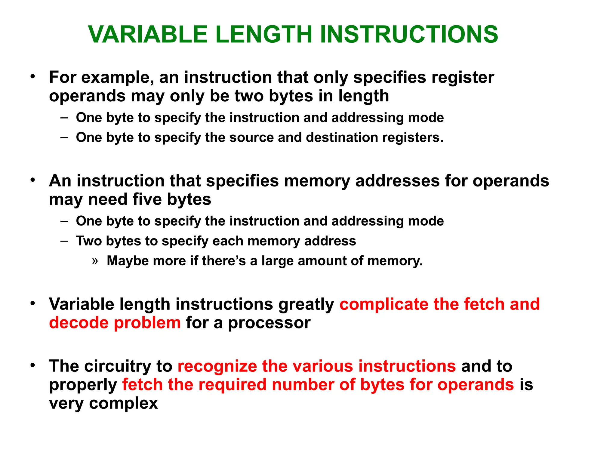 VARIABLE LENGTH INSTRUCTIONS • For example, an instruction that only specifies register operands may only be two bytes in length – One byte to specify the instruction and addressing mode – One byte to specify the source and destination registers. • An instruction that specifies memory addresses for operands may need five bytes – One byte to specify the instruction and addressing mode – Two bytes to specify each memory address » Maybe more if there’s a large amount of memory. • Variable length instructions greatly complicate the fetch and decode problem for a processor • The circuitry to recognize the various instructions and to properly fetch the required number of bytes for operands is very complex 