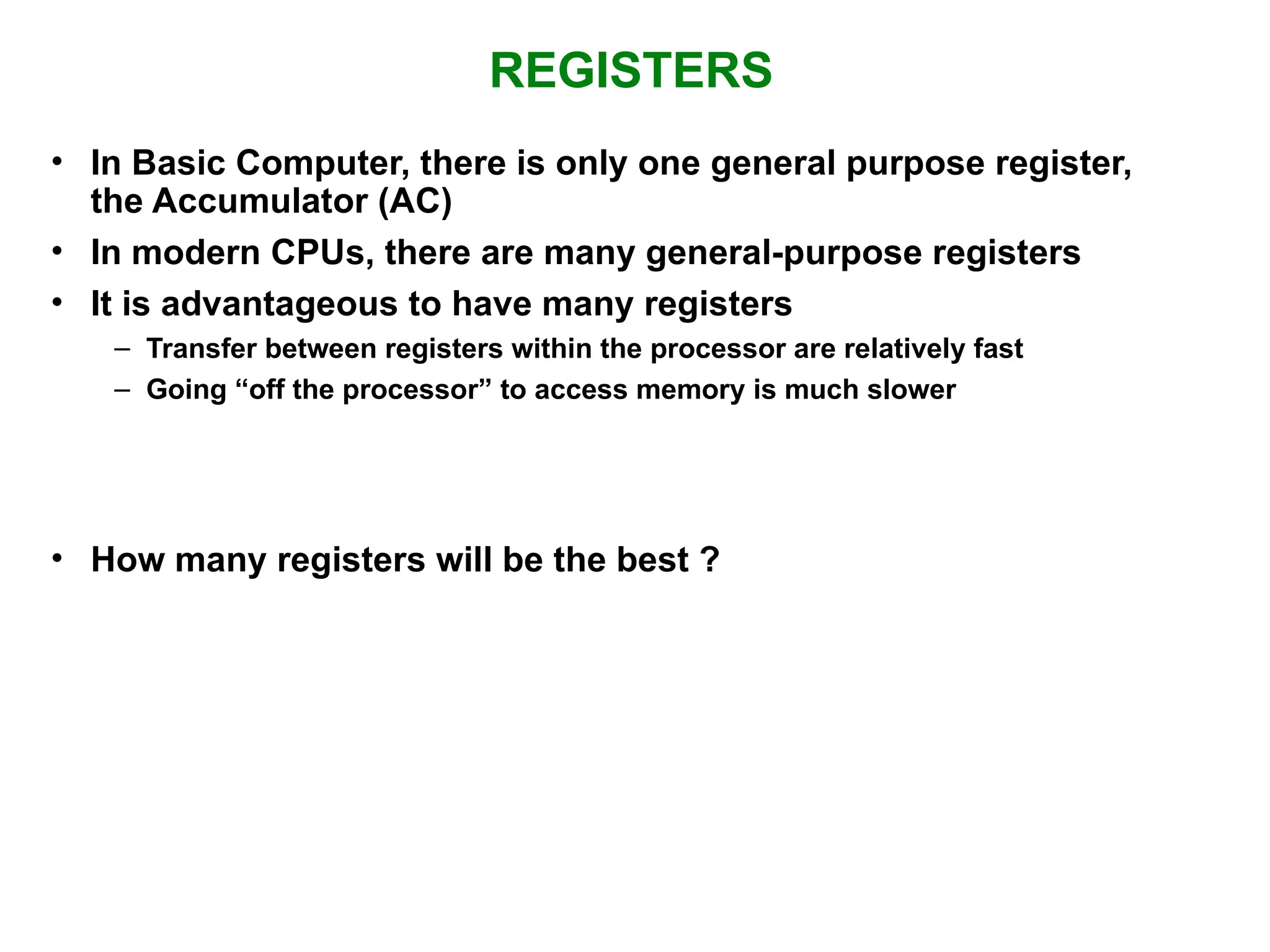 REGISTERS • In Basic Computer, there is only one general purpose register, the Accumulator (AC) • In modern CPUs, there are many general-purpose registers • It is advantageous to have many registers – Transfer between registers within the processor are relatively fast – Going “off the processor” to access memory is much slower • How many registers will be the best ? 