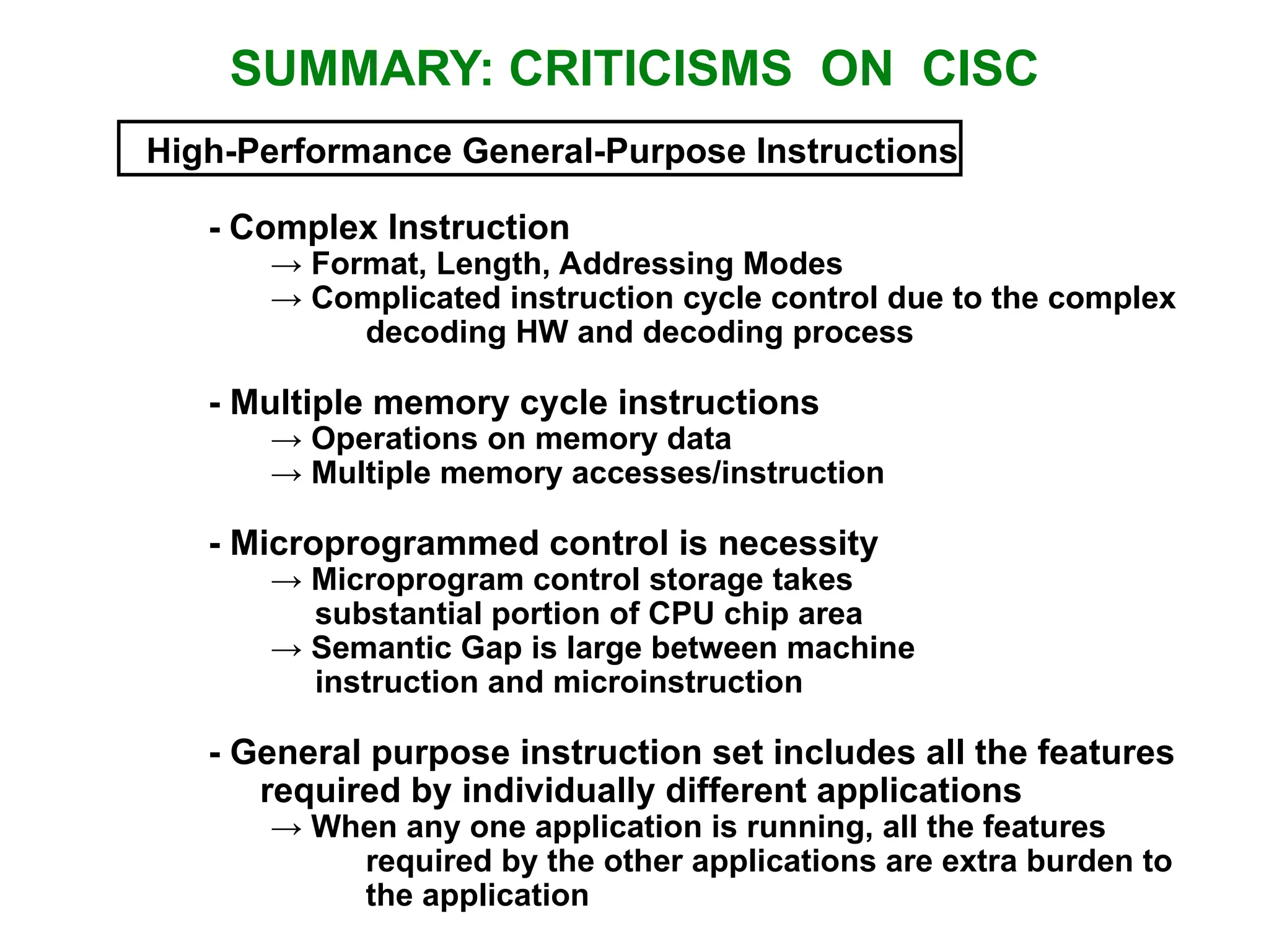 SUMMARY: CRITICISMS ON CISC High-Performance General-Purpose Instructions - Complex Instruction → Format, Length, Addressing Modes → Complicated instruction cycle control due to the complex decoding HW and decoding process - Multiple memory cycle instructions → Operations on memory data → Multiple memory accesses/instruction - Microprogrammed control is necessity → Microprogram control storage takes substantial portion of CPU chip area → Semantic Gap is large between machine instruction and microinstruction - General purpose instruction set includes all the features required by individually different applications → When any one application is running, all the features required by the other applications are extra burden to the application 