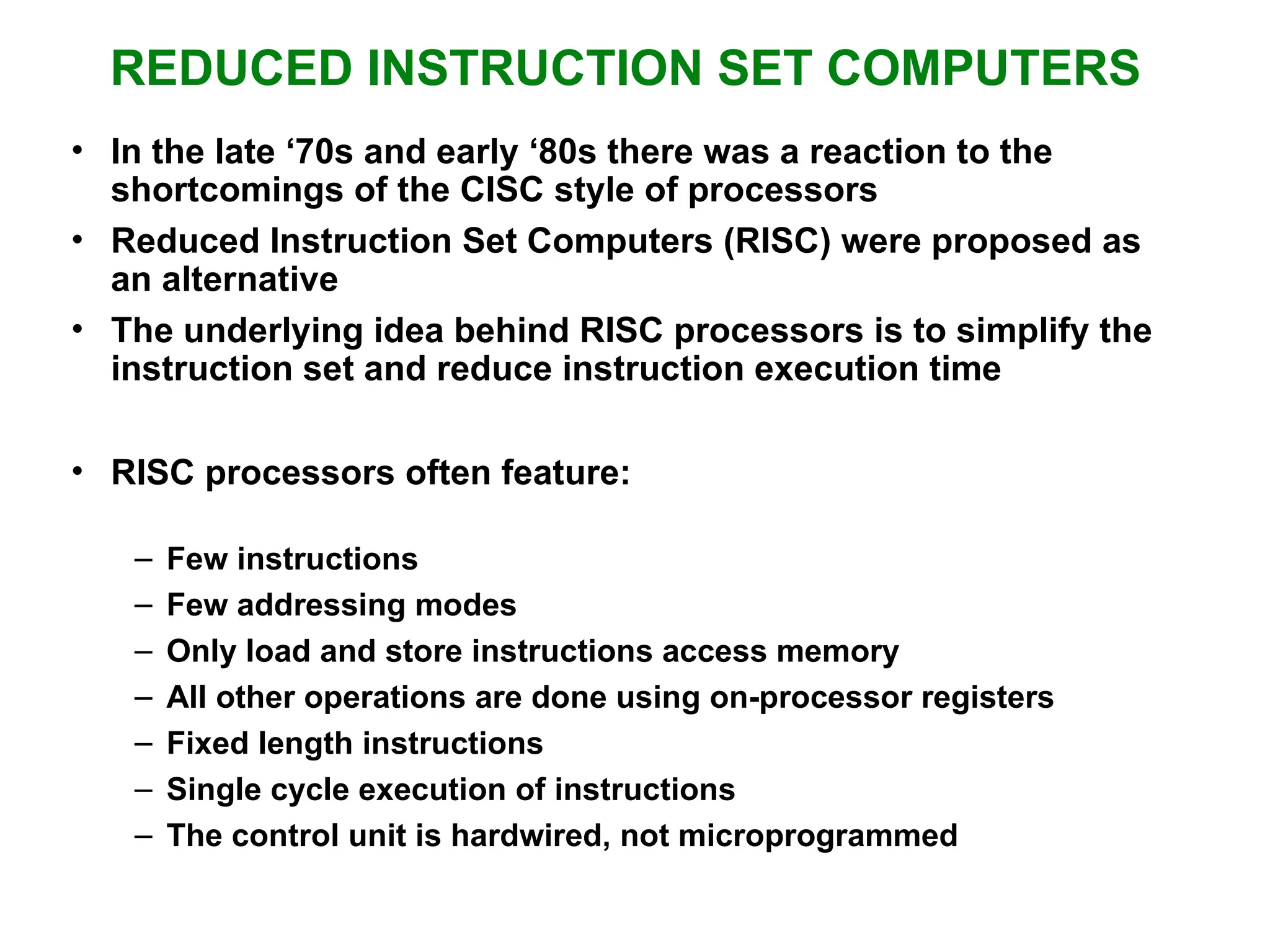 REDUCED INSTRUCTION SET COMPUTERS • In the late ‘70s and early ‘80s there was a reaction to the shortcomings of the CISC style of processors • Reduced Instruction Set Computers (RISC) were proposed as an alternative • The underlying idea behind RISC processors is to simplify the instruction set and reduce instruction execution time • RISC processors often feature: – Few instructions – Few addressing modes – Only load and store instructions access memory – All other operations are done using on-processor registers – Fixed length instructions – Single cycle execution of instructions – The control unit is hardwired, not microprogrammed 