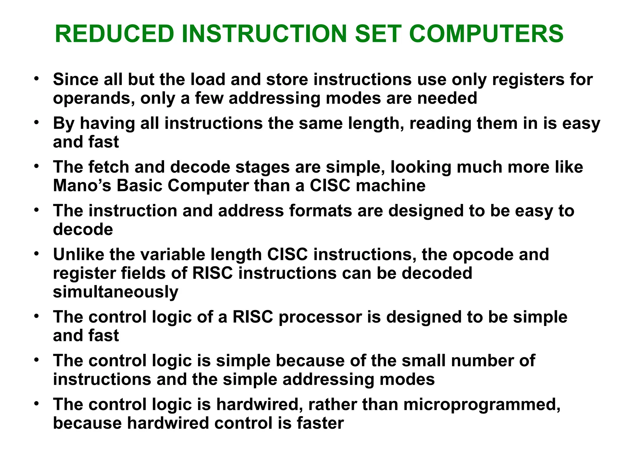 REDUCED INSTRUCTION SET COMPUTERS • Since all but the load and store instructions use only registers for operands, only a few addressing modes are needed • By having all instructions the same length, reading them in is easy and fast • The fetch and decode stages are simple, looking much more like Mano’s Basic Computer than a CISC machine • The instruction and address formats are designed to be easy to decode • Unlike the variable length CISC instructions, the opcode and register fields of RISC instructions can be decoded simultaneously • The control logic of a RISC processor is designed to be simple and fast • The control logic is simple because of the small number of instructions and the simple addressing modes • The control logic is hardwired, rather than microprogrammed, because hardwired control is faster 